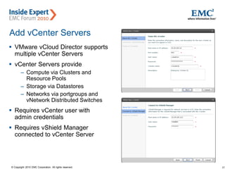 17© Copyright 2010 EMC Corporation. All rights reserved.
Add vCenter Servers
 VMware vCloud Director supports
multiple vCenter Servers
 vCenter Servers provide
– Compute via Clusters and
Resource Pools
– Storage via Datastores
– Networks via portgroups and
vNetwork Distributed Switches
 Requires vCenter user with
admin credentials
 Requires vShield Manager
connected to vCenter Server
 