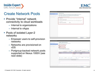 21© Copyright 2010 EMC Corporation. All rights reserved.
Create Network Pools
 Provide “Internal” network
connectivity to cloud workloads
– Internal to organizations
– Internal to vApps
 Pools of isolated Layer-2
networks
– Empower users to self-provision
networks
– Networks are provisioned on
vDS
– Portgroup-backed network pools
supported on Nexus 1000V (see
next slide)
 