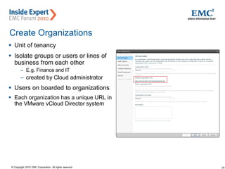 24© Copyright 2010 EMC Corporation. All rights reserved.
Create Organizations
 Unit of tenancy
 Isolate groups or users or lines of
business from each other
– E.g. Finance and IT
– created by Cloud administrator
 Users on boarded to organizations
 Each organization has a unique URL in
the VMware vCloud Director system
 
