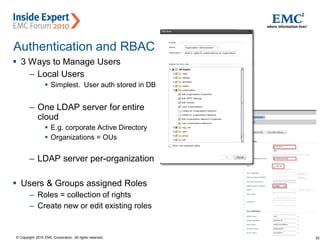 25© Copyright 2010 EMC Corporation. All rights reserved.
Authentication and RBAC
 3 Ways to Manage Users
– Local Users
 Simplest. User auth stored in DB
– One LDAP server for entire
cloud
 E.g. corporate Active Directory
 Organizations = OUs
– LDAP server per-organization
 Users & Groups assigned Roles
– Roles = collection of rights
– Create new or edit existing roles
 