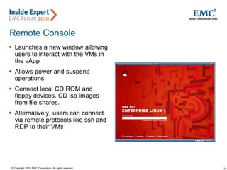 34© Copyright 2010 EMC Corporation. All rights reserved.
Remote Console
 Launches a new window allowing
users to interact with the VMs in
the vApp
 Allows power and suspend
operations
 Connect local CD ROM and
floppy devices, CD iso images
from file shares.
 Alternatively, users can connect
via remote protocols like ssh and
RDP to their VMs
 