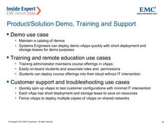 39© Copyright 2010 EMC Corporation. All rights reserved.
Product/Solution Demo, Training and Support
 Demo use case
• Maintain a catalog of demos
• Systems Engineers can deploy demo vApps quickly with short deployment and
storage leases for demo purposes
 Training and remote education use cases
• Training administrator maintains course offerings in vApps
• Easily on-board students and associate roles and permissions
• Students can deploy course offerings into their cloud without IT intervention
 Customer support and troubleshooting use cases
• Quickly spin up vApps to test customer configurations with minimal IT intervention
• Each vApp has short deployment and storage lease to save on resources
• Fence vApps to deploy multiple copies of vApps on shared networks
 
