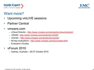 42© Copyright 2010 EMC Corporation. All rights reserved.
Want more?
• Upcoming vmLIVE sessions
• Partner Central
• vmware.com
– vCloud Director - http://www.vmware.com/products/vcloud-director/
– vShield - http://www.vmware.com/products/vshield/
– vCenter - http://www.vmware.com/products/vcenter/
– 60-day evaluations - http://www.vmware.com/tryvmware.html
– Evaluator’s Guides
• vForum 2010
– Sydney, Australia – 26-27 October 2010
 