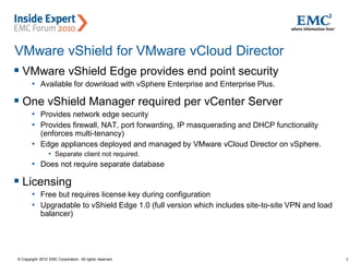 7© Copyright 2010 EMC Corporation. All rights reserved.
VMware vShield for VMware vCloud Director
 VMware vShield Edge provides end point security
• Available for download with vSphere Enterprise and Enterprise Plus.
 One vShield Manager required per vCenter Server
• Provides network edge security
• Provides firewall, NAT, port forwarding, IP masquerading and DHCP functionality
(enforces multi-tenancy)
• Edge appliances deployed and managed by VMware vCloud Director on vSphere.
• Separate client not required.
• Does not require separate database
 Licensing
• Free but requires license key during configuration
• Upgradable to vShield Edge 1.0 (full version which includes site-to-site VPN and load
balancer)
 