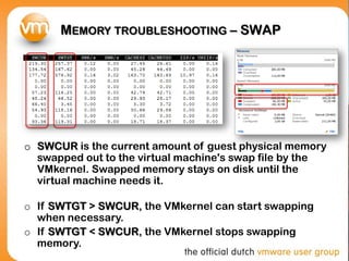 MEMORY TROUBLESHOOTING – SWAP
o SWCUR is the current amount of guest physical memory
swapped out to the virtual machine's swap file by the
VMkernel. Swapped memory stays on disk until the
virtual machine needs it.
o If SWTGT > SWCUR, the VMkernel can start swapping
when necessary.
o If SWTGT < SWCUR, the VMkernel stops swapping
memory.
 