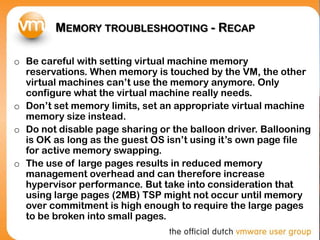 MEMORY TROUBLESHOOTING - RECAP
o Be careful with setting virtual machine memory
reservations. When memory is touched by the VM, the other
virtual machines can’t use the memory anymore. Only
configure what the virtual machine really needs.
o Don’t set memory limits, set an appropriate virtual machine
memory size instead.
o Do not disable page sharing or the balloon driver. Ballooning
is OK as long as the guest OS isn’t using it’s own page file
for active memory swapping.
o The use of large pages results in reduced memory
management overhead and can therefore increase
hypervisor performance. But take into consideration that
using large pages (2MB) TSP might not occur until memory
over commitment is high enough to require the large pages
to be broken into small pages.
 