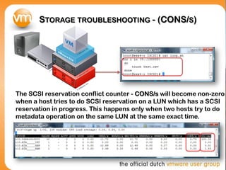 STORAGE TROUBLESHOOTING - (CONS/S)
The SCSI reservation conflict counter - CONS/s will become non-zero
when a host tries to do SCSI reservation on a LUN which has a SCSI
reservation in progress. This happens only when two hosts try to do
metadata operation on the same LUN at the same exact time.
 