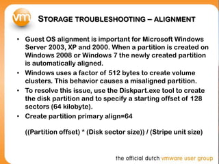 STORAGE TROUBLESHOOTING – ALIGNMENT
• Guest OS alignment is important for Microsoft Windows
Server 2003, XP and 2000. When a partition is created on
Windows 2008 or Windows 7 the newly created partition
is automatically aligned.
• Windows uses a factor of 512 bytes to create volume
clusters. This behavior causes a misaligned partition.
• To resolve this issue, use the Diskpart.exe tool to create
the disk partition and to specify a starting offset of 128
sectors (64 kilobyte).
• Create partition primary align=64
((Partition offset) * (Disk sector size)) / (Stripe unit size)
 