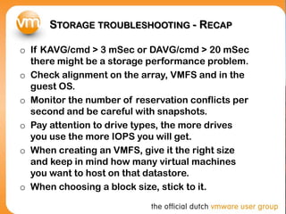 STORAGE TROUBLESHOOTING - RECAP
o If KAVG/cmd > 3 mSec or DAVG/cmd > 20 mSec
there might be a storage performance problem.
o Check alignment on the array, VMFS and in the
guest OS.
o Monitor the number of reservation conflicts per
second and be careful with snapshots.
o Pay attention to drive types, the more drives
you use the more IOPS you will get.
o When creating an VMFS, give it the right size
and keep in mind how many virtual machines
you want to host on that datastore.
o When choosing a block size, stick to it.
 