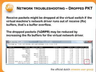 NETWORK TROUBLESHOOTING – DROPPED PKT
Receive packets might be dropped at the virtual switch if the
virtual machine’s network driver runs out of receive (Rx)
buffers, that’s a buffer overflow.
The dropped packets (%DRPR) may be reduced by
increasing the Rx buffers for the virtual network driver.
 