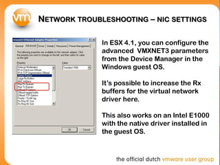 NETWORK TROUBLESHOOTING – NIC SETTINGS
In ESX 4.1, you can configure the
advanced VMXNET3 parameters
from the Device Manager in the
Windows guest OS.
It’s possible to increase the Rx
buffers for the virtual network
driver here.
This also works on an Intel E1000
with the native driver installed in
the guest OS.
 