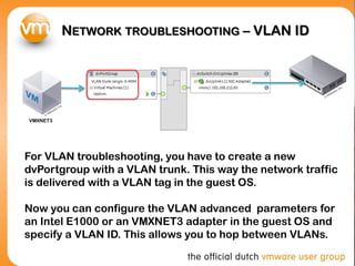 NETWORK TROUBLESHOOTING – VLAN ID
For VLAN troubleshooting, you have to create a new
dvPortgroup with a VLAN trunk. This way the network traffic
is delivered with a VLAN tag in the guest OS.
Now you can configure the VLAN advanced parameters for
an Intel E1000 or an VMXNET3 adapter in the guest OS and
specify a VLAN ID. This allows you to hop between VLANs.
VMXNET3
 