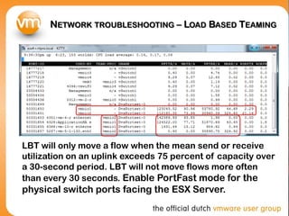 NETWORK TROUBLESHOOTING – LOAD BASED TEAMING
LBT will only move a flow when the mean send or receive
utilization on an uplink exceeds 75 percent of capacity over
a 30-second period. LBT will not move flows more often
than every 30 seconds. Enable PortFast mode for the
physical switch ports facing the ESX Server.
 