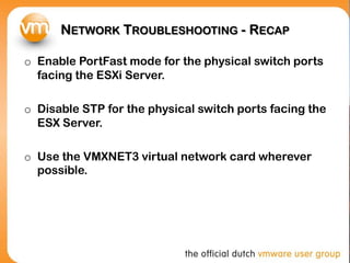 NETWORK TROUBLESHOOTING - RECAP
o Enable PortFast mode for the physical switch ports
facing the ESXi Server.
o Disable STP for the physical switch ports facing the
ESX Server.
o Use the VMXNET3 virtual network card wherever
possible.
 