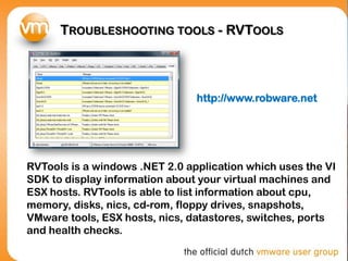 TROUBLESHOOTING TOOLS - RVTOOLS
RVTools is a windows .NET 2.0 application which uses the VI
SDK to display information about your virtual machines and
ESX hosts. RVTools is able to list information about cpu,
memory, disks, nics, cd-rom, floppy drives, snapshots,
VMware tools, ESX hosts, nics, datastores, switches, ports
and health checks.
http://www.robware.net
 