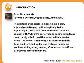 INTRODUCTION
Scott Drummonds
Technical Director, vSpecialists, APJ at EMC
The performance space is massive. It’s nearly
impossible to keep up with everything that is
happening in this space. With the benefit of close
contact with VMware's performance engineering team
I was barely able to hold the reins on that massive
beast. The secret is not to try and learn every little
thing out there, but to develop a strong handle on
troubleshooting using esxtop, vCenter and vscsiStats.
Everything comes from there.
 