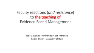 Faculty reactions (and resistance) 
to the teaching of 
Evidence Based Management 
Neil D. Walshe – University of San Francisco 
Rob B. Briner – University of Bath 
 