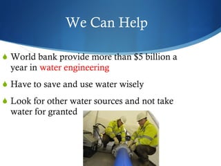 We Can Help World bank provide more than $5 billion a year in  water engineering Have to save and use water wisely Look for other water sources and not take water for granted 
