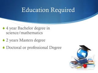 Education Required  4 year Bachelor degree in science/mathematics 2 years Masters degree  Doctoral or professional Degree  