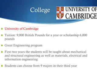 College University of Cambridge Tuition: 9,000 British Pounds for a year or scholarship 6,000 pounds Great Engineering program First two years the students will be taught about mechanical and structural engineering as well as materials, electrical and information engineering Students can choose from 9 majors in their third year 