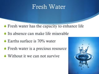 Fresh Water  Fresh water has the capacity to enhance life  Its absence can make life miserable Earths surface is 70% water Fresh water is a precious resource  Without it we can not survive  