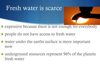 Fresh water is scarce expensive because there is not enough for everybody people do not have access to fresh water water under the earths surface is more important now underground resources represent 96% of the planets fresh water 