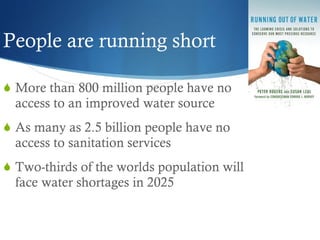 People are running short More than 800 million people have no access to an improved water source As many as 2.5 billion people have no access to sanitation services Two-thirds of the worlds population will face water shortages in 2025 