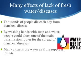 Many effects of lack of fresh water/diseases Thousands of people die each day from diarrheal disease By washing hands with soap and water, people could block one of the main transmission routes for the spread of diarrheal diseases Many citizens use water as if the supply is infinite 