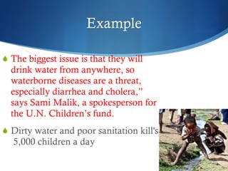 Example The biggest issue is that they will drink water from anywhere, so waterborne diseases are a threat, especially diarrhea and cholera,” says Sami Malik, a spokesperson for the U.N. Children’s fund. Dirty water and poor sanitation kill's  5,000 children a day 