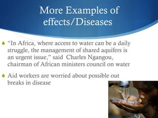 More Examples of effects/Diseases  “ In Africa, where access to water can be a daily struggle, the management of shared aquifers is an urgent issue,” said  Charles Ngangou, chairman of African ministers council on water Aid workers are worried about possible out breaks in disease 