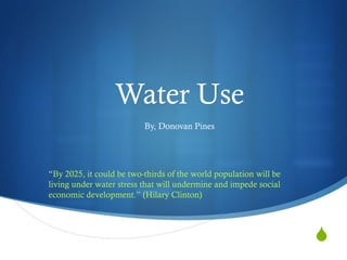 Water Use By, Donovan Pines “ By 2025, it could be two-thirds of the world population will be living under water stress that will undermine and impede social economic development. ”  (Hilary Clinton) 