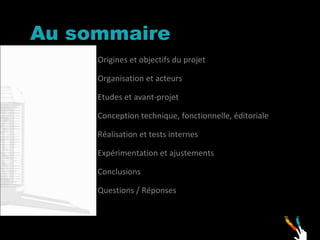 Au sommaire Origines et objectifs du projet Organisation et acteurs Etudes et avant-projet  Conception technique, fonctionnelle, éditoriale  Réalisation et tests internes Expérimentation et ajustements  Conclusions Questions / Réponses 