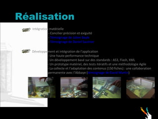 Réalisation Intégration matérielle - Concilier précision et exiguité  -  Témoignage de Julien Bayle -  Témoignage de Daniel Saulnier   Développement et intégration de l’application - Une haute performance technique - Un développement basé sur des standards : AS3, Flash, XML - Un prototype matériel, des tests itératifs et une méthodologie Agile - La collecte et l’adaptation des contenus (150 fiches) : une collaboration permanente avec l’Abbaye ( témoignage de David Martin )   