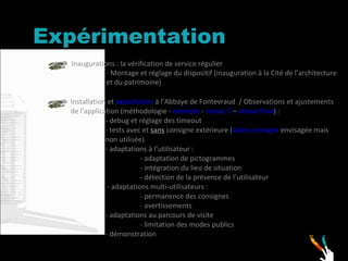 Expérimentation  Inaugurations : la vérification de service régulier - Montage et réglage du dispositif (inauguration à la Cité de l’architecture  et du patrimoine) Installation et  exploitation  à l’Abbaye de Fontevraud  / Observations et ajustements de l’application (méthodologie -  exemple  -  retour 1  –  retour final ) : - debug et réglage des timeout - tests avec et  sans  consigne extérieure ( video consigne  envisagée mais  non utilisée) - adaptations à l’utilisateur : - adaptation de pictogrammes - intégration du lieu de situation - détection de la présence de l’utilisateur  - adaptations multi-utilisateurs : - permanence des consignes  - avertissements  - adaptations au parcours de visite  - limitation des modes publics - démonstration 
