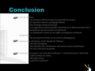 Conclusion  Grands constats : - Un outil plus difficile d’accès aux générations seniors - Un équilibre ludisme / pédagogie délicat - Des échanges verbaux favorisés - une approche intuitive possible, favorisée par la démocratisation de la  manipulation des documents en dual touch - Le collaboratif se base sur les règles sociologiques standards  (leadership) - Des perspectives fortes sur les ateliers pédagogiques Parallèle sur le projet « Les Faux dans la Maison » - Cité des Sciences / Microsoft - Tables Surface en réseau - Message unique - Ludisme et réactivité Attentes des utilisateurs et de l’équipe de l’Abbaye : - Versions étrangères  - Des périodes plus nombreuses, des contenus plus synthétiques  - Un outil utile pour les guides 