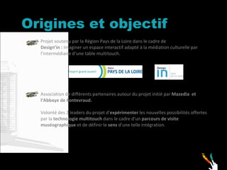 Origines et objectif Projet soutenu par la Région Pays de la Loire dans le cadre de  Design’in :  Imaginer un espace interactif adapté à la médiation culturelle par l’intermédiaire d’une table multitouch.  Association de différents partenaires autour du projet initié par  Mazedia  et l’Abbaye de Fontevraud. Volonté des 2 leaders du projet d’ expérimenter  les nouvelles possibilités offertes par la  technologie multitouch  dans le cadre d’un  parcours de visite muséographique  et de définir le  sens  d’une telle intégration. 
