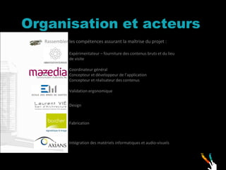 Organisation et acteurs Rassembler les compétences assurant la maîtrise du projet : Expérimentateur – fourniture des contenus bruts et du lieu de visite Coordinateur général  Concepteur et développeur de l’application Concepteur et réalisateur des contenus Validation ergonomique Design Fabrication Intégration des matériels informatiques et audio-visuels 