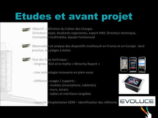 Etudes et avant projet Objectif : définition du Cahier des Charges Directeur projet, étudiants ergonomes, expert IHM, Directeur technique, Concepteur multimédia, équipe Fontevraud Observation et analyse des dispositifs multitouch en France et en Europe : best practice, les pièges à éviter.  Etat des lieux technique : - Origines : NUI et le mythe « Minority Report » - Une technologie innovante en plein essor  - Différents usages / supports :  - mobiles (smartphone, tablettes) - murs, écrans - tables et interfaces tangibles - Capacité d’exploitation OEM – Identification des référents 