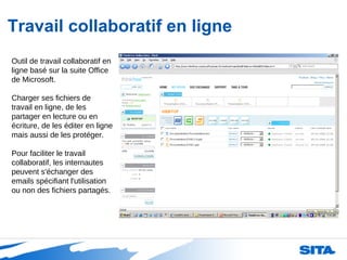 Travail collaboratif en ligne Outil de travail collaboratif en ligne basé sur la suite Office de Microsoft. Charger ses fichiers de travail en ligne, de les partager en lecture ou en écriture, de les éditer en ligne mais aussi de les protéger.  Pour faciliter le travail collaboratif, les internautes peuvent s'échanger des emails spécifiant l'utilisation ou non des fichiers partagés.  