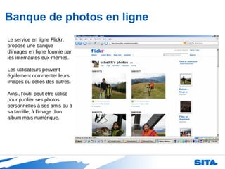 Banque de photos en ligne Le service en ligne Flickr, propose une banque d'images en ligne fournie par les internautes eux-mêmes. Les utilisateurs peuvent également commenter leurs images ou celles des autres.  Ainsi, l'outil peut être utilisé pour publier ses photos personnelles à ses amis ou à sa famille, à l'image d'un album mais numérique.  
