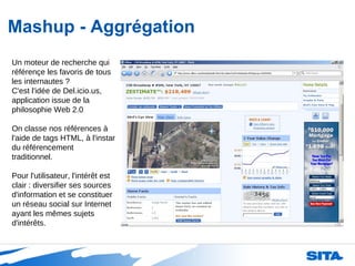Mashup - Aggrégation Un moteur de recherche qui référençe les favoris de tous les internautes ?  C'est l'idée de Del.icio.us, application issue de la philosophie Web 2.0 On classe nos références à l'aide de tags HTML, à l'instar du référencement traditionnel. Pour l'utilisateur, l'intérêt est clair : diversifier ses sources d'information et se constituer un réseau social sur Internet ayant les mêmes sujets d'intérêts. 