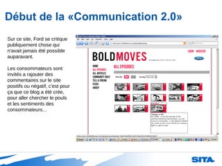 Début de la «Communication 2.0» Sur ce site, Ford se critique publiquement chose qui n'avait jamais été possible auparavant. Les consommateurs sont invités a rajouter des commentaires sur le site positifs ou négatif, c'est pour ça que ce blog a été crée, pour aller chercher le pouls et les sentiments des consommateurs... 