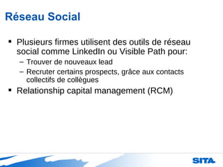 Réseau Social Plusieurs firmes utilisent des outils de réseau social comme LinkedIn ou Visible Path pour: Trouver de nouveaux lead Recruter certains prospects, grâce aux contacts collectifs de collègues Relationship capital management (RCM) 