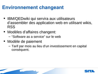 Environnement changeant IBM/QEDwiki qui servira aux utilisateurs d’assembler des application web en utilisant wikis, RSS  Modèles d’affaires changent: “ Software as a service” sur le web Modèle de paiement Tarif par mois au lieu d’un investissement en capital conséquent. 