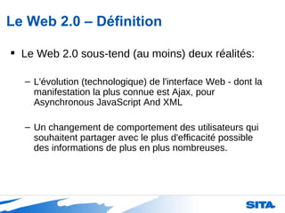 Le Web 2.0 – Définition Le Web 2.0 sous-tend (au moins) deux réalités: L'évolution (technologique) de l'interface Web - dont la manifestation la plus connue est Ajax, pour Asynchronous JavaScript And XML Un changement de comportement des utilisateurs qui souhaitent partager avec le plus d'efficacité possible des informations de plus en plus nombreuses.  