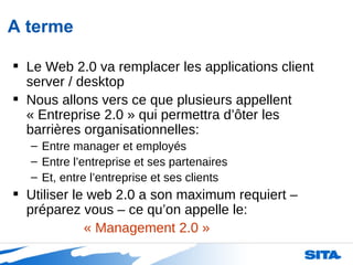A terme Le Web 2.0 va remplacer les applications client server / desktop  Nous allons vers ce que plusieurs appellent « Entreprise 2.0 » qui permettra d’ôter les barrières organisationnelles: Entre manager et employés Entre l’entreprise et ses partenaires Et, entre l’entreprise et ses clients Utiliser le web 2.0 a son maximum requiert – préparez vous – ce qu’on appelle le: « Management 2.0 » 