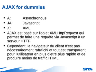 AJAX for dummies A: Asynchronous JA: Javascript X: XML AJAX est basé sur l'objet XMLHttpRequest qui permet de faire une requête via Javascript à un serveur HTTP.  Cependant, le navigateur du client n'est pas nécessairement rafraîchi et tout est transparent pour l'utilisateur en plus d’etre plus rapide et de produire moins de traffic HTML.  