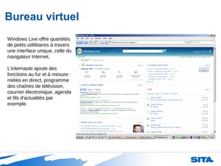 Bureau virtuel Windows Live offre quantités de petits utililitaires à travers une interface unique, celle du navigateur Internet. L'internaute ajoute des fonctions au fur et à mesure : météo en direct, programme des chaînes de télévision, courrier électronique, agenda et fils d'actualités par exemple. 