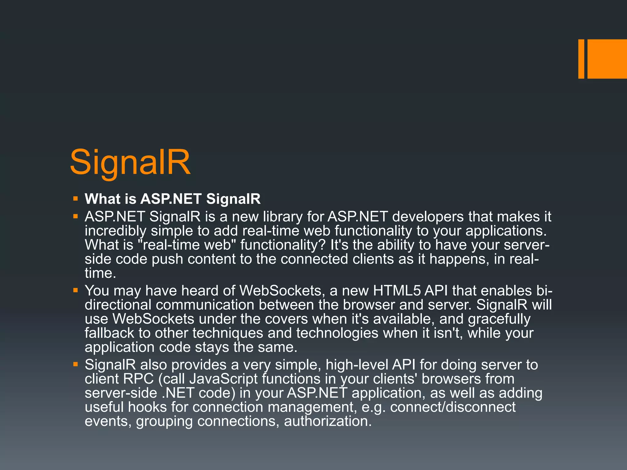 SignalR
 What is ASP.NET SignalR
 ASP.NET SignalR is a new library for ASP.NET developers that makes it
  incredibly simple to add real-time web functionality to your applications.
  What is "real-time web" functionality? It's the ability to have your server-
  side code push content to the connected clients as it happens, in real-
  time.
 You may have heard of WebSockets, a new HTML5 API that enables bi-
  directional communication between the browser and server. SignalR will
  use WebSockets under the covers when it's available, and gracefully
  fallback to other techniques and technologies when it isn't, while your
  application code stays the same.
 SignalR also provides a very simple, high-level API for doing server to
  client RPC (call JavaScript functions in your clients' browsers from
  server-side .NET code) in your ASP.NET application, as well as adding
  useful hooks for connection management, e.g. connect/disconnect
  events, grouping connections, authorization.
 