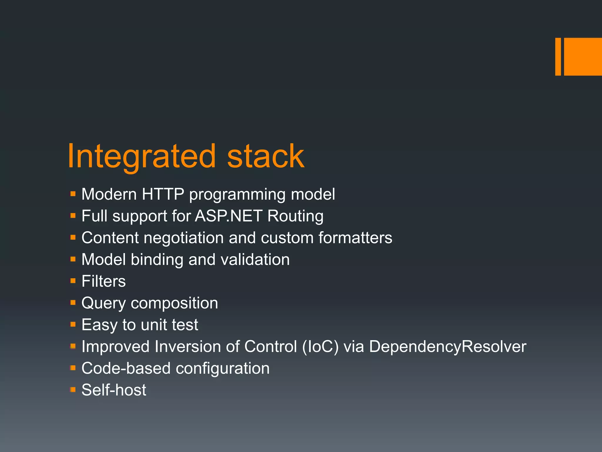 Integrated stack
 Modern HTTP programming model
 Full support for ASP.NET Routing
 Content negotiation and custom formatters
 Model binding and validation
 Filters
 Query composition
 Easy to unit test
 Improved Inversion of Control (IoC) via DependencyResolver
 Code-based configuration
 Self-host
 